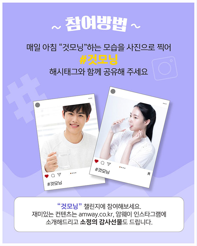 참여방법 매일 아침 것모닝 하는 모습을 사진으로 찍어 #것모닝 해시태그와 함께 공유해 주세요 것모닝 챌린지에 참여해보세요. 재미있는 컨텐츠는 amway.co.kr, 암웨이 인스타그램에 소개해드리고 소정의 감사선물도 드립니다.