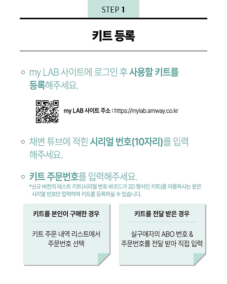 step1 -키트 등록 : 1) my lab 사이트에 로그인 후 사용할 키트를 등록해주세요. 2) 채변 튜브에 적힌 시리얼번호(10자리)를 입력 해주세요. 3) 키트 주문번호를 입력해주세요. *신규 버전의 테스트 키트 (시리얼 번호 바코드가 2D형식인 키트)를 이용하는 분은 시리얼 번호만 입력하여 키트를 등록하실 수 있습니다. 키트를 본인이 구매한 경우 : 키트 주문 내역 리스트에서 주문번호 선택 / 키트를 전달 받은 경우 : 실구매자의 abo번호 &주문번호를 저달 받아 직접 입력