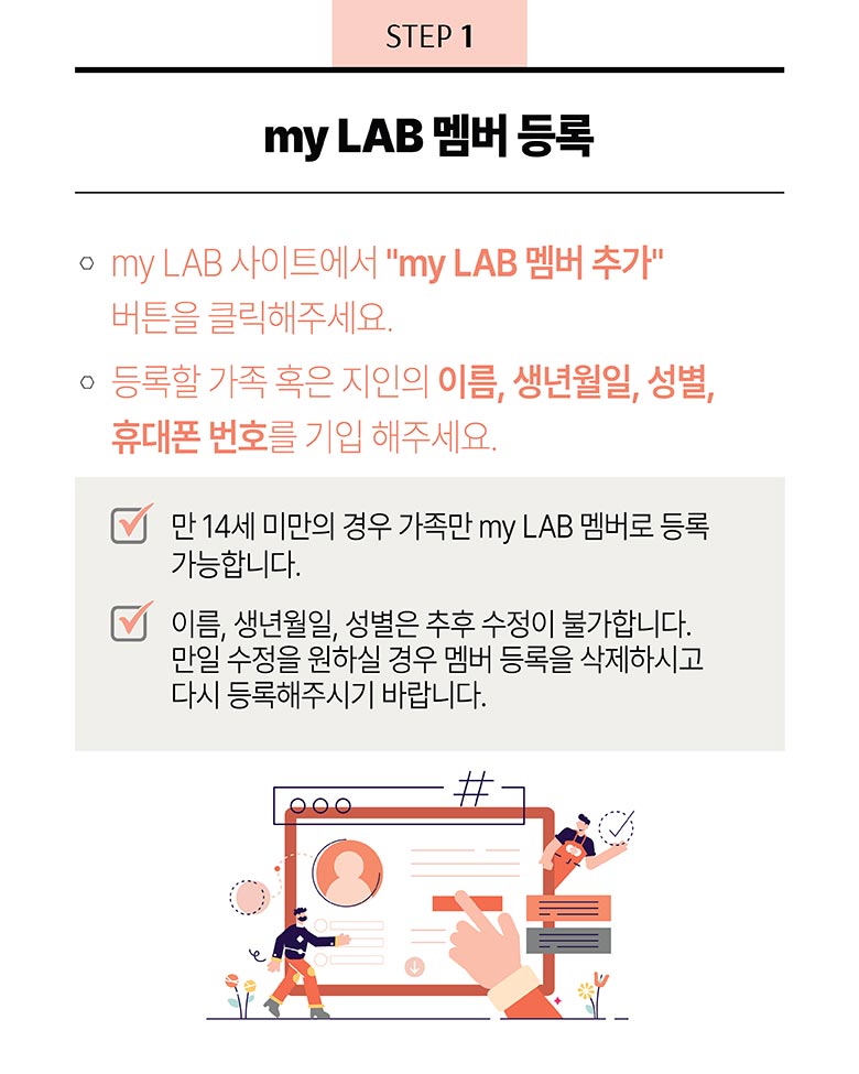 STEP 1 - my LAB 멤버 등록 : 1. my LAB 사이트에서 “my LAB 멤버 추가” 버튼을 클릭해주세요. 2. 등록할 가족 혹은 지인의 이름, 생년월일, 성별, 휴대폰 번호를 기입 해주세요. - 만 14세 미만의 경우 가족만 my LAB 멤버로 등록 가능합니다. - 이름, 생년월일, 성별은 추후 수정이 불가합니다. 만일 수정을 원하실 경우 멤버 등록을 삭제하시고 다시 등록해주시기 바랍니다.