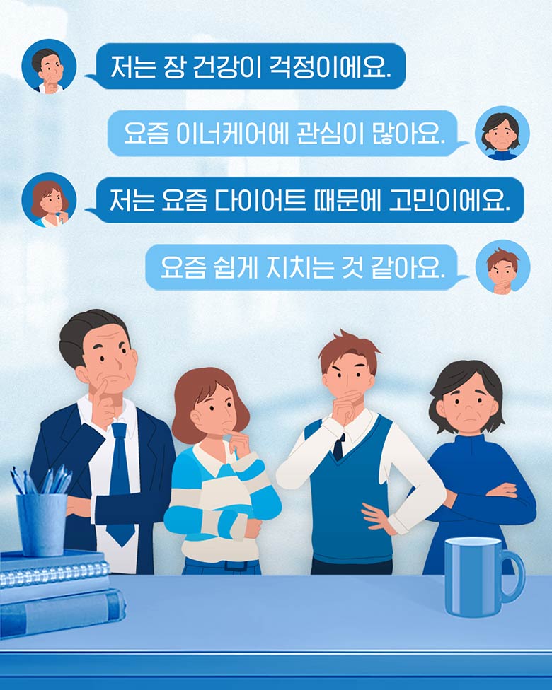 저는 장 건강이 걱정이에요. 요즘 이너케어에 관심이 많아요. 저는 요즘 다이어트 때문에 고민이에요. 요즘 쉽게 지치는 것 같아요.