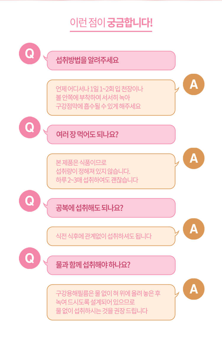 이런 점이 궁금합니다! // Q. 섭취 방법을 알려주세요 A. 언제 어디서나 1일 1~2회 입 천장이나 볼 안쪽에 부착하여 서서히 녹아 구강점막에 흡수될 수 있게 해주세요 / Q. 여러 장 먹어도 되나요? A. 본 제품은 식품이므로 섭취량이 정해져 있지 않습니다. 하루 2~3매 섭취하여도 괜찮습니다 // Q. 공복에 섭취해도 되나요? A. 식전 식후에 관계없이 섭취하셔도 됩니다 // Q. 물과 함께 섭취해야 하나요? A. 구강용해필름은 물 없이 혀 위에 올려 놓은 후 녹여 드시도록 설계되어 있으므로  물 없이 섭취하시는 것을 권장 드립니다