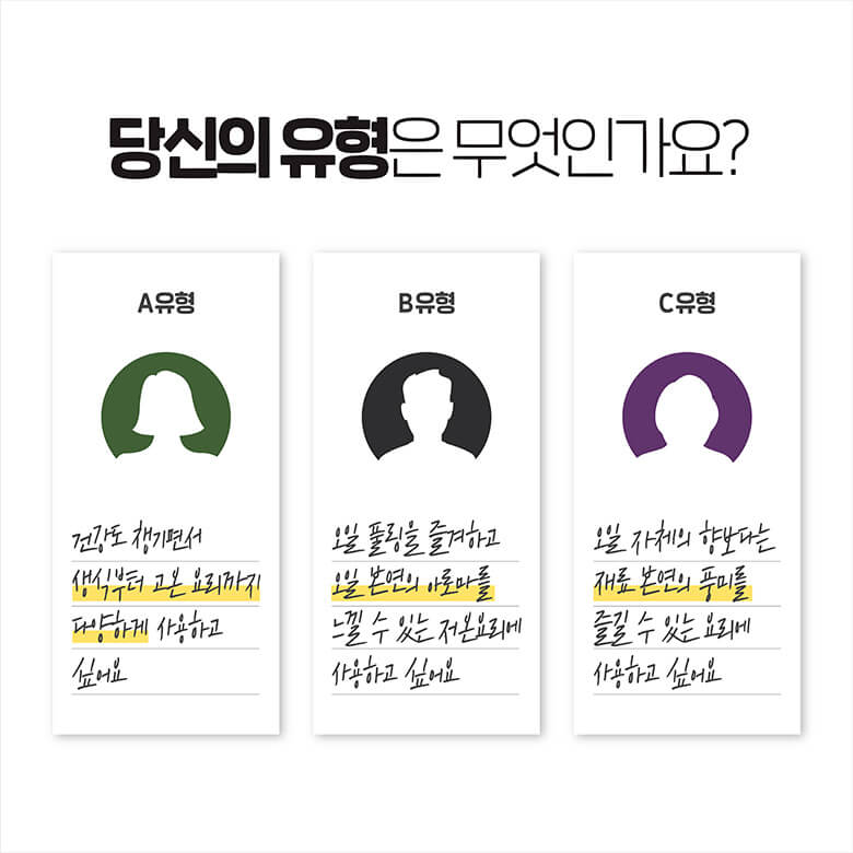 당신의 유형은 무엇인가요? A유형 - 건강도 챙기면서 생식부터 고온 요리까지 다양하게 사용하고 싶어요. 
      B유형 - 오일 플링을 즐겨하고 오일 본연의 아로마를 느낄 수 있는 저온 요리에 사용하고 싶어요. C유형 - 오일 자체의 향보다는 재료 본연의 풍미를 즐길 수 있는 요리에 사용하고 싶어요.