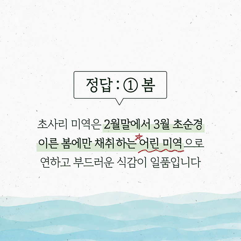 정답 : 1봄 초사리 미역은 2월말에서 3월 초순경 이른 봄에만 채취하는 어린 미역으로 연하고 부드러운 식감이 일품입니다