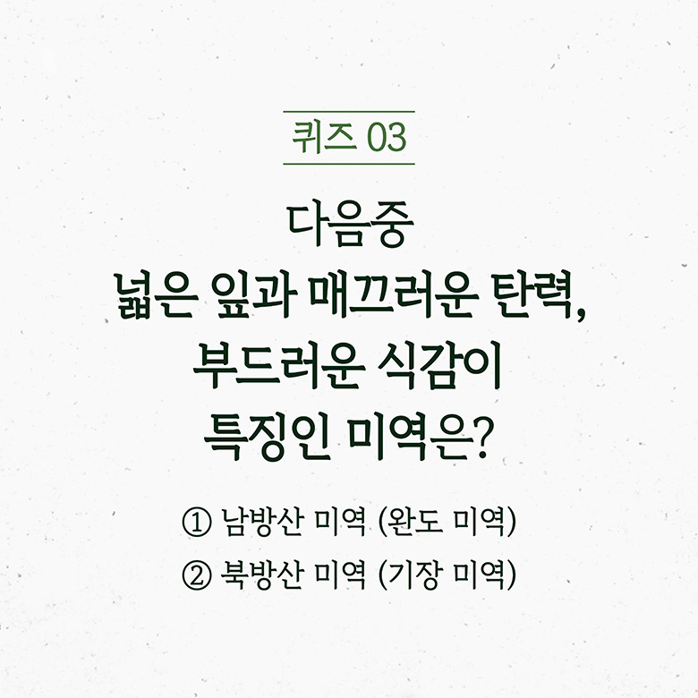 퀴즈 03 다음 중 넓은 잎과 매끄러운 탄력, 부드러운 식감이 특징인 미역은? 1남방산 미역(완도 미역) 2북방산 미역(기장 미역)